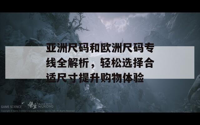 亚洲尺码和欧洲尺码专线全解析，轻松选择合适尺寸提升购物体验