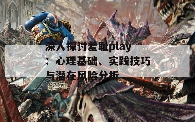 深入探讨羞耻play：心理基础、实践技巧与潜在风险分析