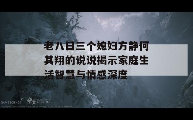 老八日三个媳妇方静何其翔的说说揭示家庭生活智慧与情感深度