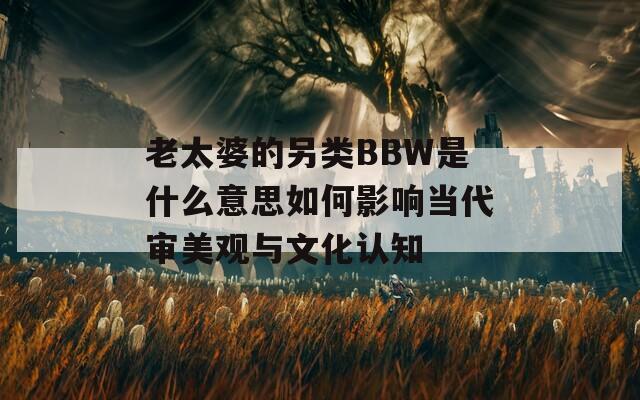 老太婆的另类BBW是什么意思如何影响当代审美观与文化认知