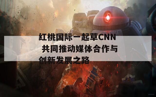 红桃国际一起草CNN 共同推动媒体合作与创新发展之路