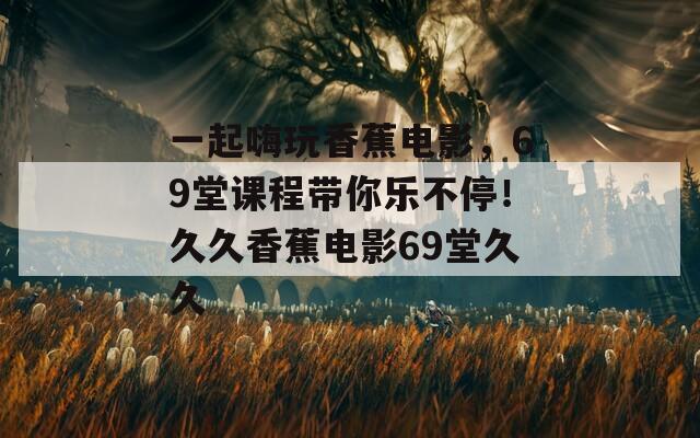 一起嗨玩香蕉电影，69堂课程带你乐不停！久久香蕉电影69堂久久