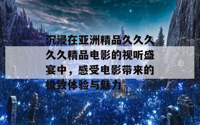 沉浸在亚洲精品久久久久久精品电影的视听盛宴中，感受电影带来的极致体验与魅力