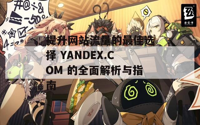 提升网站流量的最佳选择 YANDEX.COM 的全面解析与指南