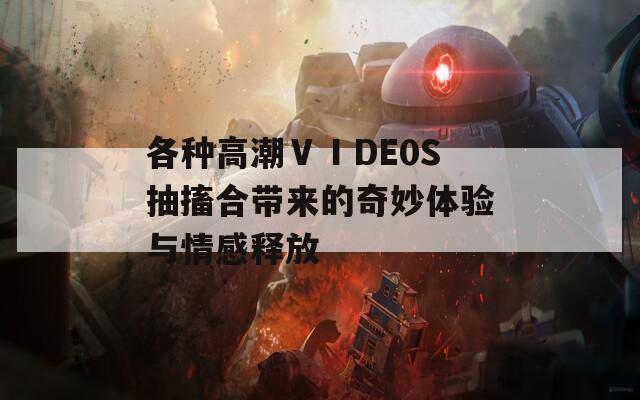 各种高潮ⅤⅠDE0S抽搐合带来的奇妙体验与情感释放