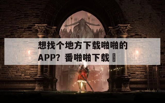 想找个地方下载啪啪的APP？番啪啪下载汅