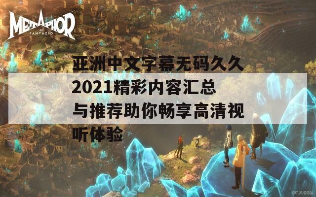 亚洲中文字幕无码久久2021精彩内容汇总与推荐助你畅享高清视听体验