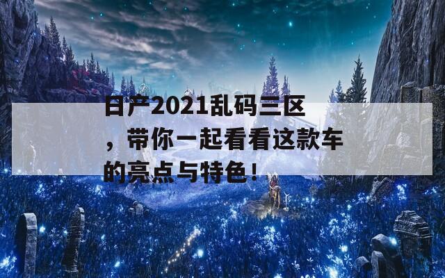 日产2021乱码三区，带你一起看看这款车的亮点与特色！