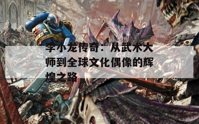 李小龙传奇：从武术大师到全球文化偶像的辉煌之路