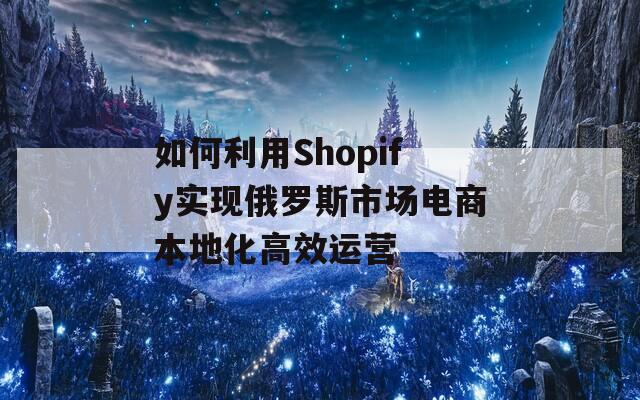 如何利用Shopify实现俄罗斯市场电商本地化高效运营