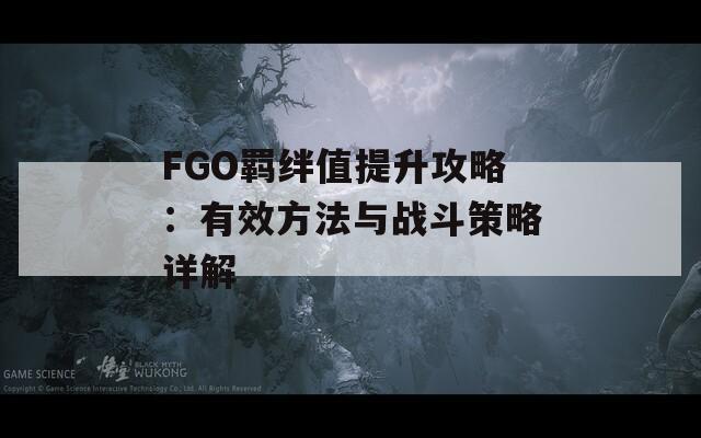 FGO羁绊值提升攻略：有效方法与战斗策略详解