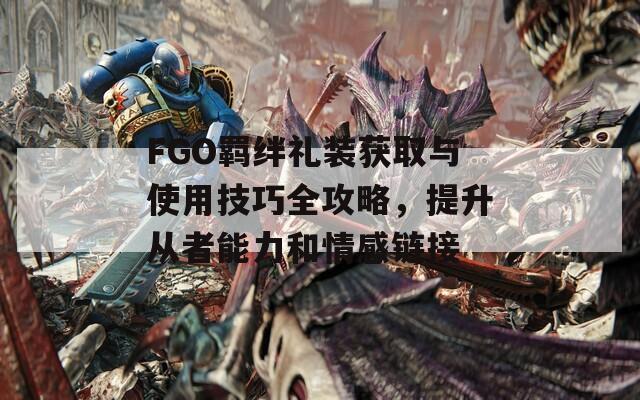 FGO羁绊礼装获取与使用技巧全攻略，提升从者能力和情感链接