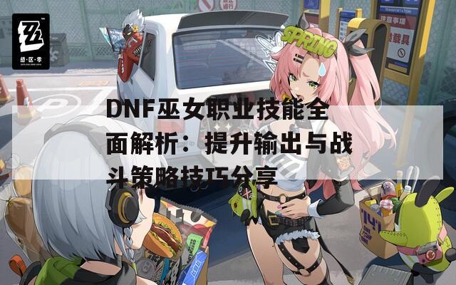 DNF巫女职业技能全面解析：提升输出与战斗策略技巧分享