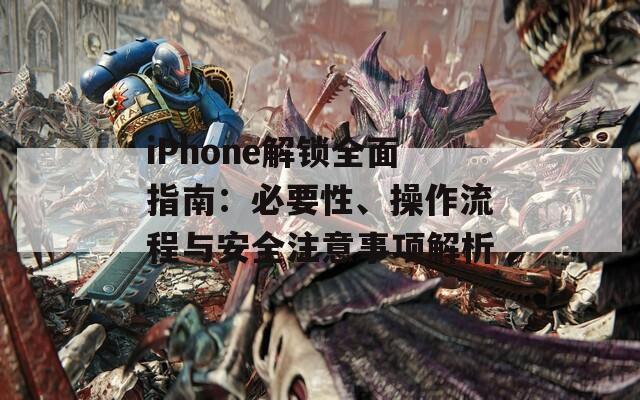 iPhone解锁全面指南：必要性、操作流程与安全注意事项解析