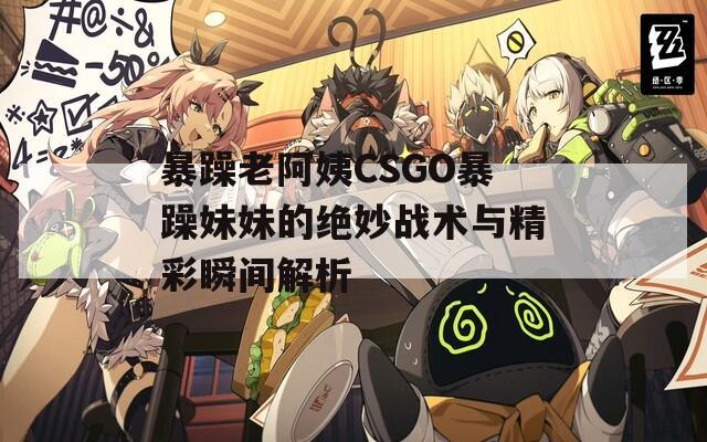 暴躁老阿姨CSGO暴躁妹妹的绝妙战术与精彩瞬间解析