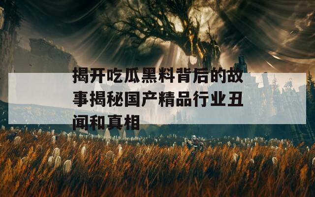 揭开吃瓜黑料背后的故事揭秘国产精品行业丑闻和真相