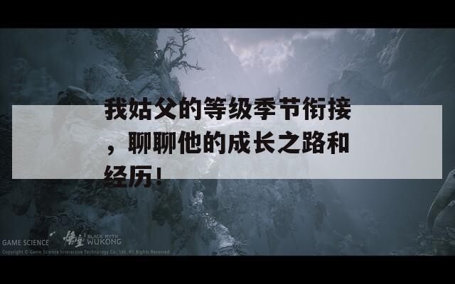 我姑父的等级季节衔接，聊聊他的成长之路和经历！