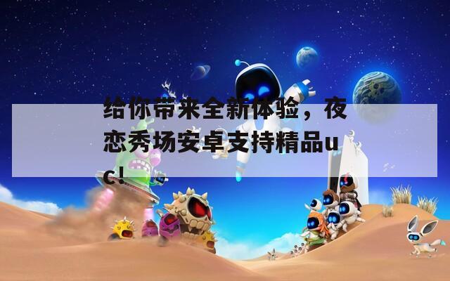 给你带来全新体验，夜恋秀场安卓支持精品uc！