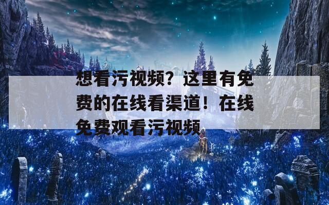 想看污视频？这里有免费的在线看渠道！在线免费观看污视频