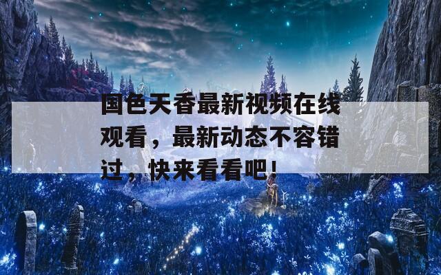 国色天香最新视频在线观看，最新动态不容错过，快来看看吧！