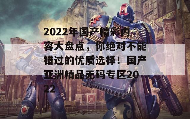 2022年国产精彩内容大盘点，你绝对不能错过的优质选择！国产亚洲精品无码专区2022