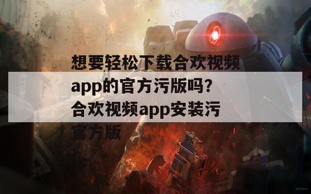 想要轻松下载合欢视频app的官方污版吗？合欢视频app安装污官方版