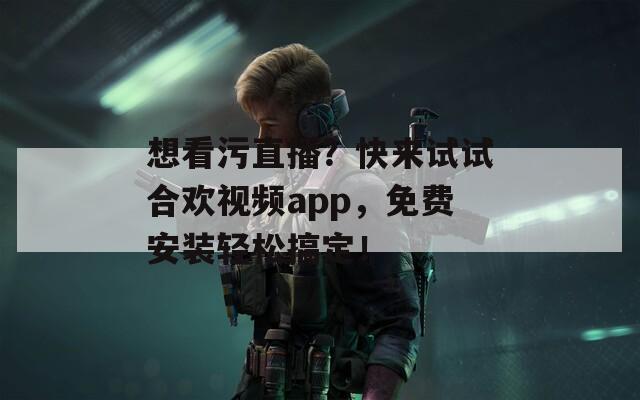 想看污直播？快来试试合欢视频app，免费安装轻松搞定！