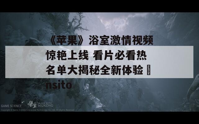 《苹果》浴室激情视频惊艳上线 看片必看热名单大揭秘全新体验ânsito