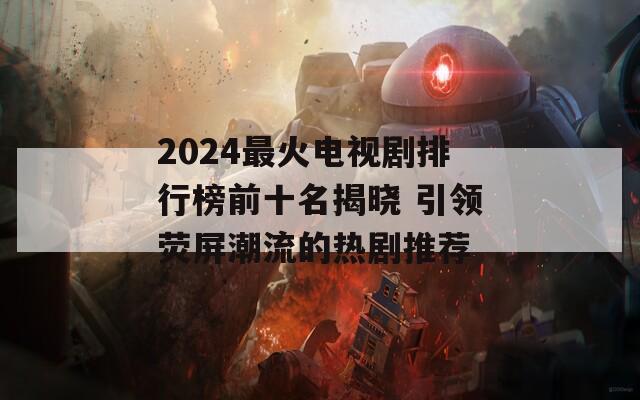 2024最火电视剧排行榜前十名揭晓 引领荧屏潮流的热剧推荐