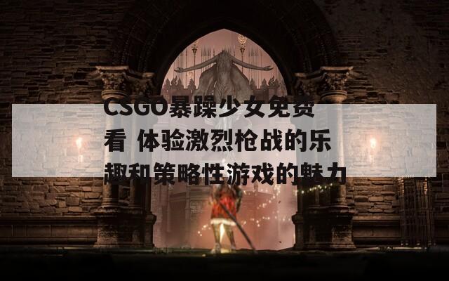 CSGO暴躁少女免费看 体验激烈枪战的乐趣和策略性游戏的魅力