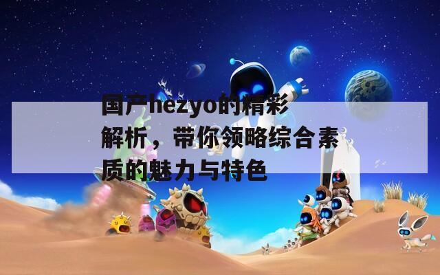 国产hezyo的精彩解析，带你领略综合素质的魅力与特色