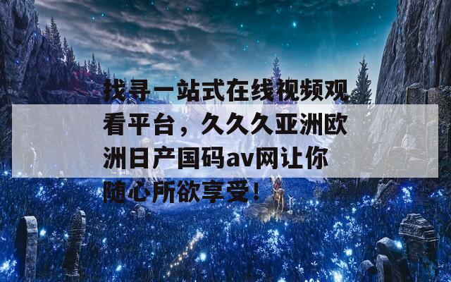 找寻一站式在线视频观看平台，久久久亚洲欧洲日产国码av网让你随心所欲享受！