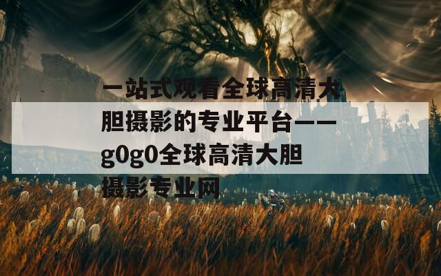 一站式观看全球高清大胆摄影的专业平台——g0g0全球高清大胆摄影专业网