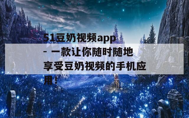 51豆奶视频app - 一款让你随时随地享受豆奶视频的手机应用！