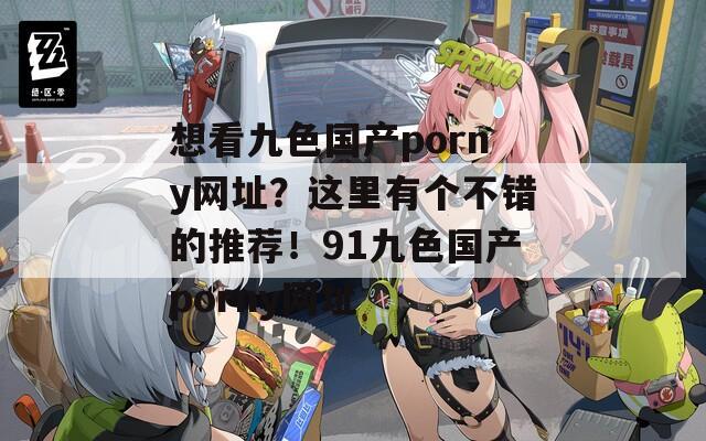 想看九色国产porny网址？这里有个不错的推荐！91九色国产porny网址