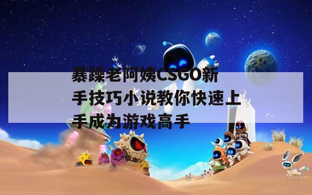 暴躁老阿姨CSGO新手技巧小说教你快速上手成为游戏高手