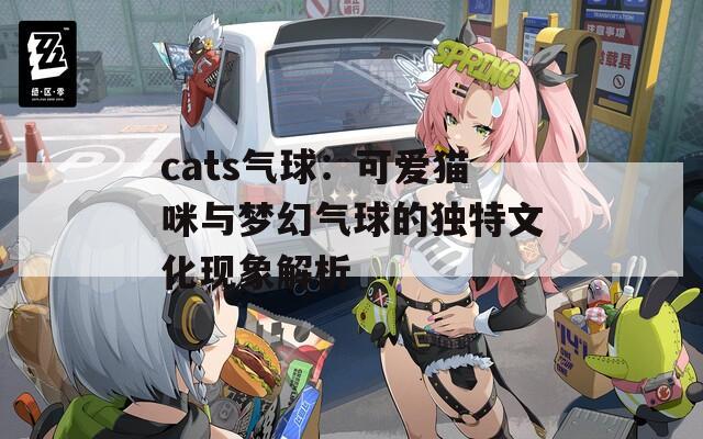 cats气球：可爱猫咪与梦幻气球的独特文化现象解析