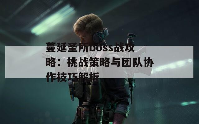 蔓延圣所boss战攻略：挑战策略与团队协作技巧解析