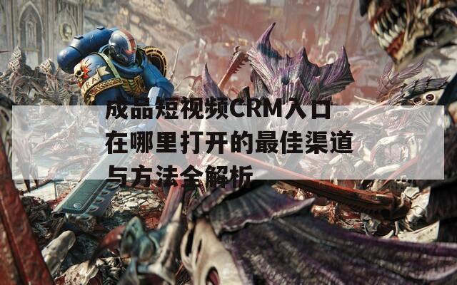 成品短视频CRM入口在哪里打开的最佳渠道与方法全解析