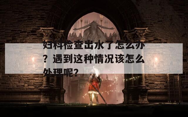 妇科检查出水了怎么办？遇到这种情况该怎么处理呢？