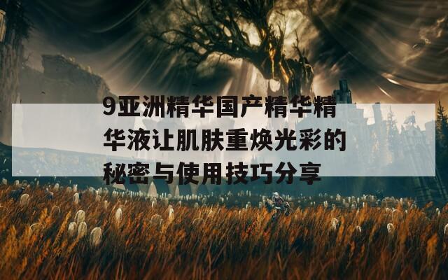 9亚洲精华国产精华精华液让肌肤重焕光彩的秘密与使用技巧分享