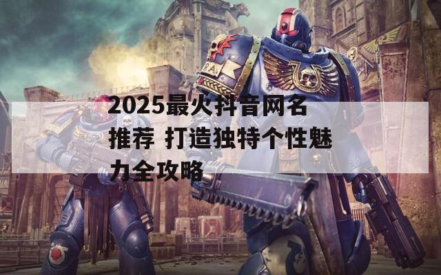 2025最火抖音网名推荐 打造独特个性魅力全攻略