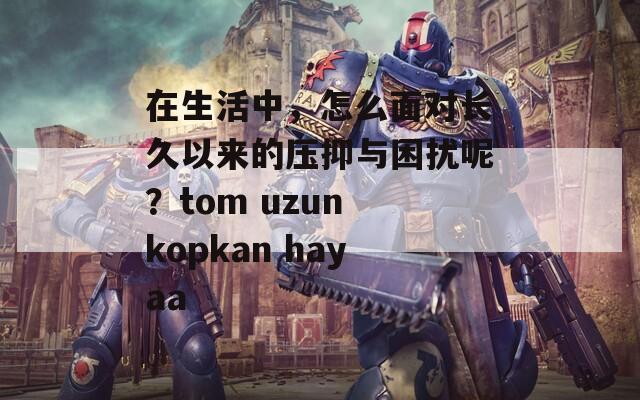 在生活中，怎么面对长久以来的压抑与困扰呢？tom uzun kopkan hayaa