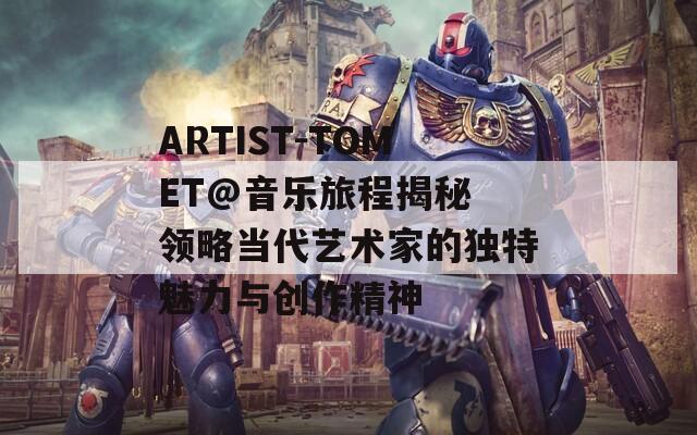 ARTIST-TOMET@音乐旅程揭秘 领略当代艺术家的独特魅力与创作精神