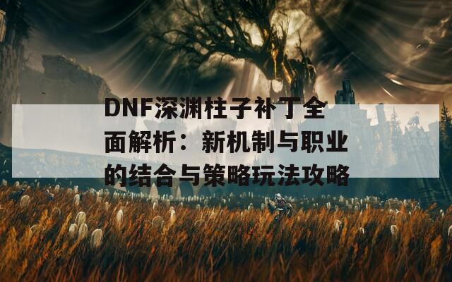 DNF深渊柱子补丁全面解析：新机制与职业的结合与策略玩法攻略