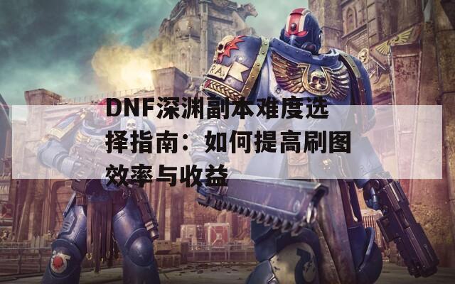 DNF深渊副本难度选择指南：如何提高刷图效率与收益