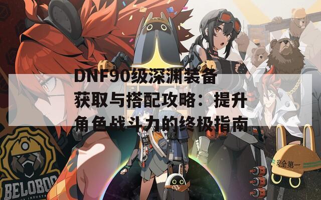 DNF90级深渊装备获取与搭配攻略：提升角色战斗力的终极指南