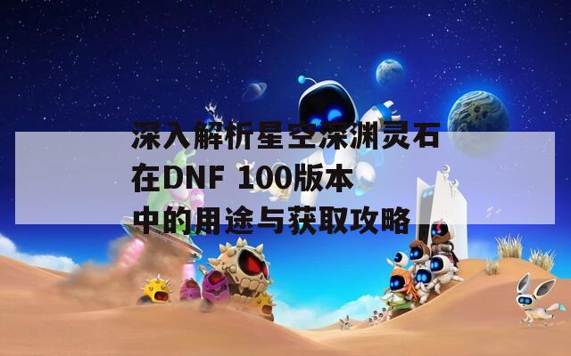 深入解析星空深渊灵石在DNF 100版本中的用途与获取攻略