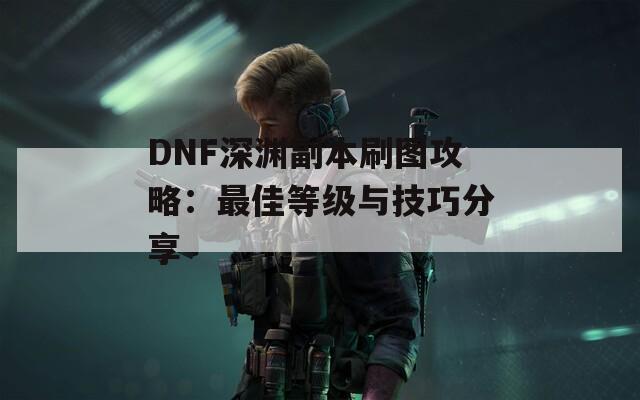 DNF深渊副本刷图攻略：最佳等级与技巧分享