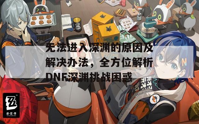 无法进入深渊的原因及解决办法，全方位解析DNF深渊挑战困惑